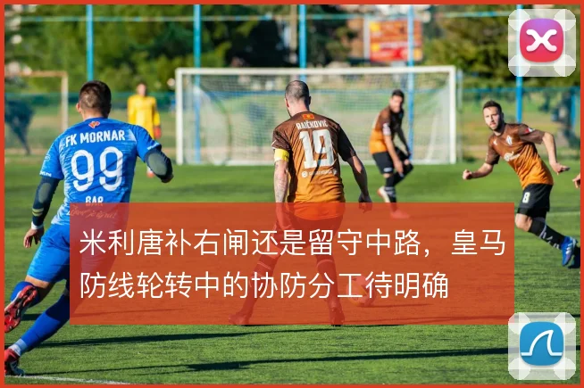 米利唐补右闸还是留守中路，皇马防线轮转中的协防分工待明确
