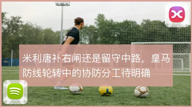 米利唐补右闸还是留守中路，皇马防线轮转中的协防分工待明确
