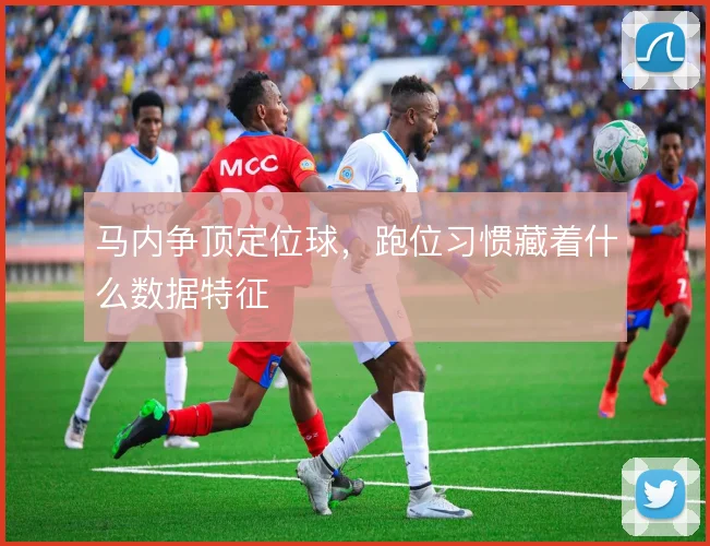 马内争顶定位球，跑位习惯藏着什么数据特征